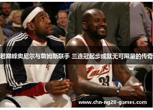 若巅峰奥尼尔与詹姆斯联手 三连冠起步成就无可限量的传奇