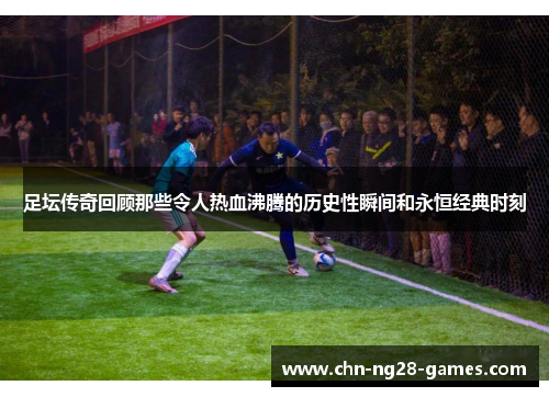 足坛传奇回顾那些令人热血沸腾的历史性瞬间和永恒经典时刻